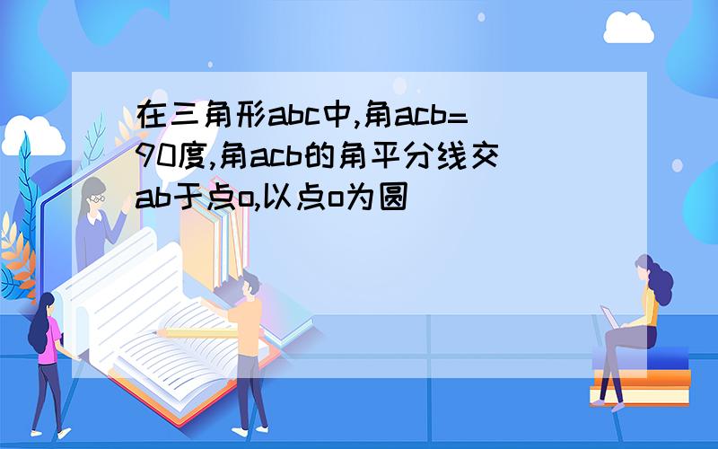 在三角形abc中,角acb=90度,角acb的角平分线交ab于点o,以点o为圆