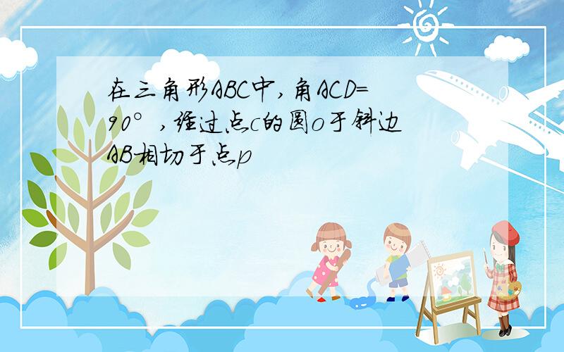 在三角形ABC中,角ACD=90°,经过点c的圆o于斜边AB相切于点p