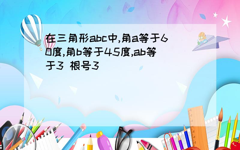 在三角形abc中,角a等于60度,角b等于45度,ab等于3 根号3