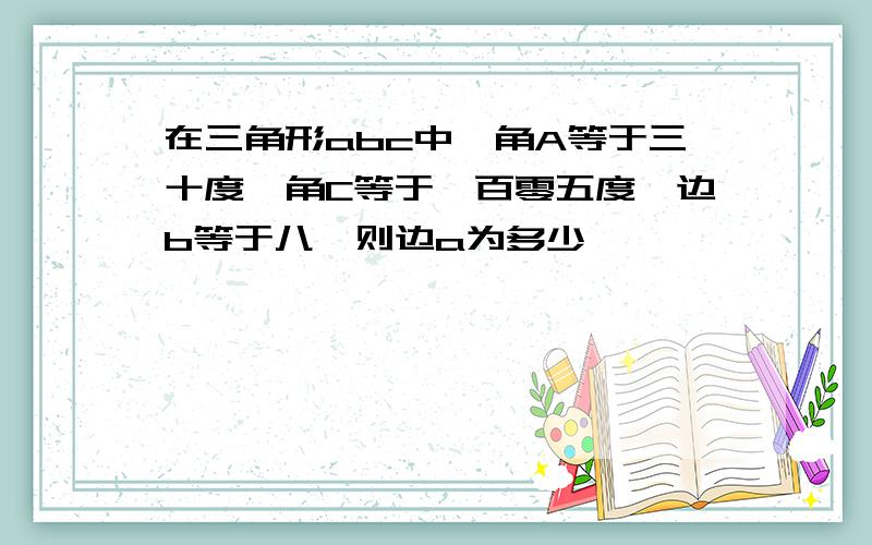 在三角形abc中,角A等于三十度,角C等于一百零五度,边b等于八,则边a为多少