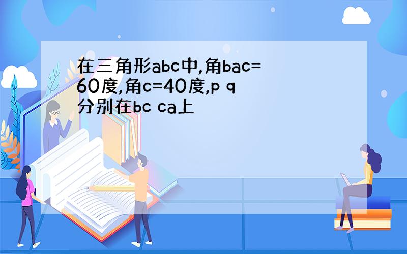 在三角形abc中,角bac=60度,角c=40度,p q分别在bc ca上