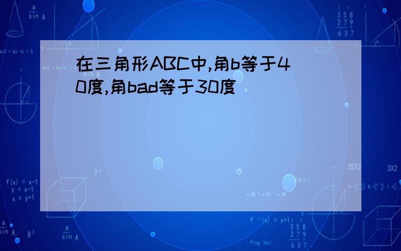 在三角形ABC中,角b等于40度,角bad等于30度