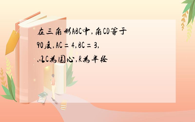 在三角形ABC中,角CD等于90度,AC=4,BC=3,以C为圆心,R为半径