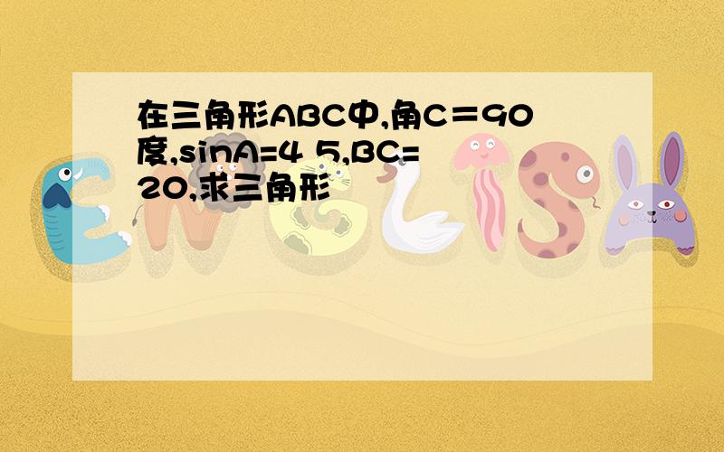 在三角形ABC中,角C＝90度,sinA=4 5,BC=20,求三角形