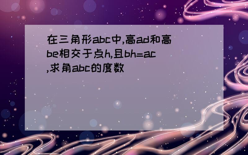 在三角形abc中,高ad和高be相交于点h,且bh=ac,求角abc的度数