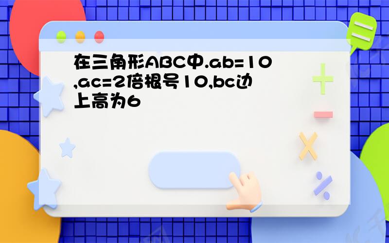 在三角形ABC中.ab=10,ac=2倍根号10,bc边上高为6