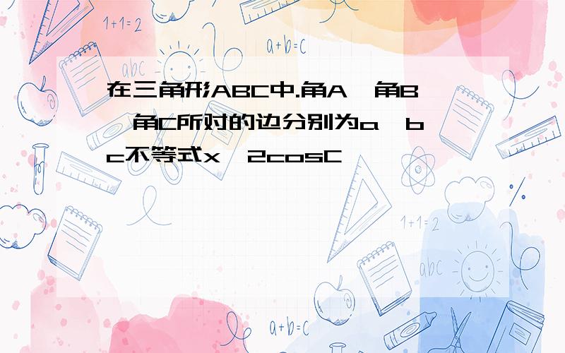 在三角形ABC中.角A,角B,角C所对的边分别为a,b,c不等式x^2cosC