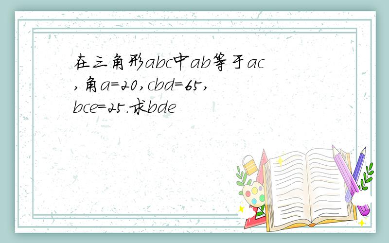 在三角形abc中ab等于ac,角a=20,cbd=65,bce=25.求bde