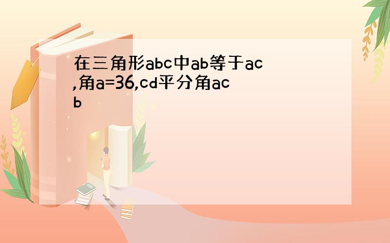 在三角形abc中ab等于ac,角a=36,cd平分角acb