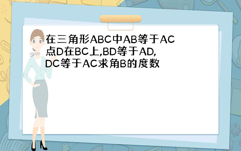 在三角形ABC中AB等于AC点D在BC上,BD等于AD,DC等于AC求角B的度数