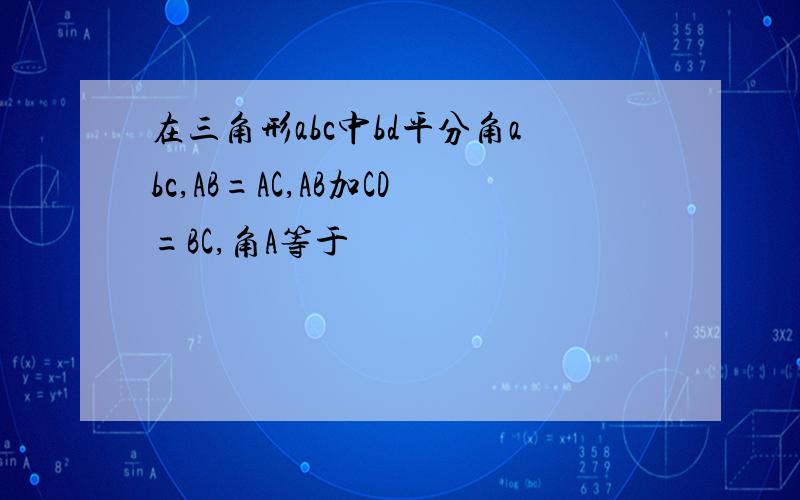 在三角形abc中bd平分角abc,AB=AC,AB加CD=BC,角A等于