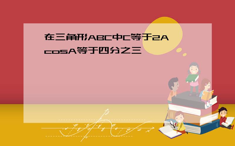 在三角形ABC中C等于2A,cosA等于四分之三