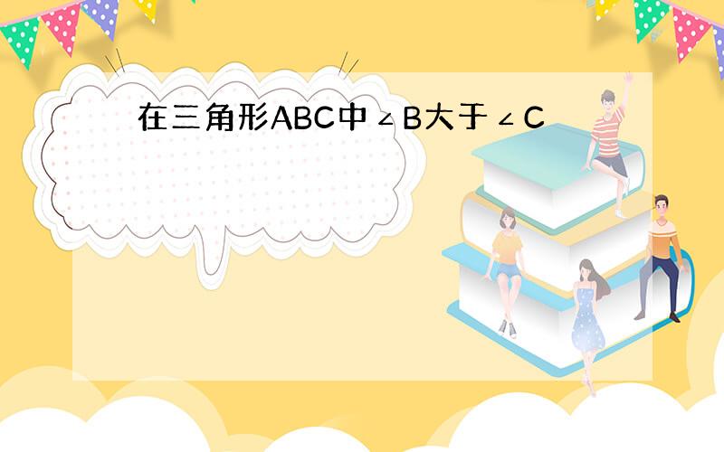 在三角形ABC中∠B大于∠C