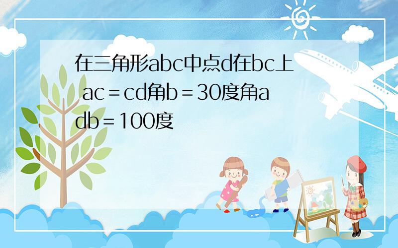 在三角形abc中点d在bc上 ac＝cd角b＝30度角adb＝100度