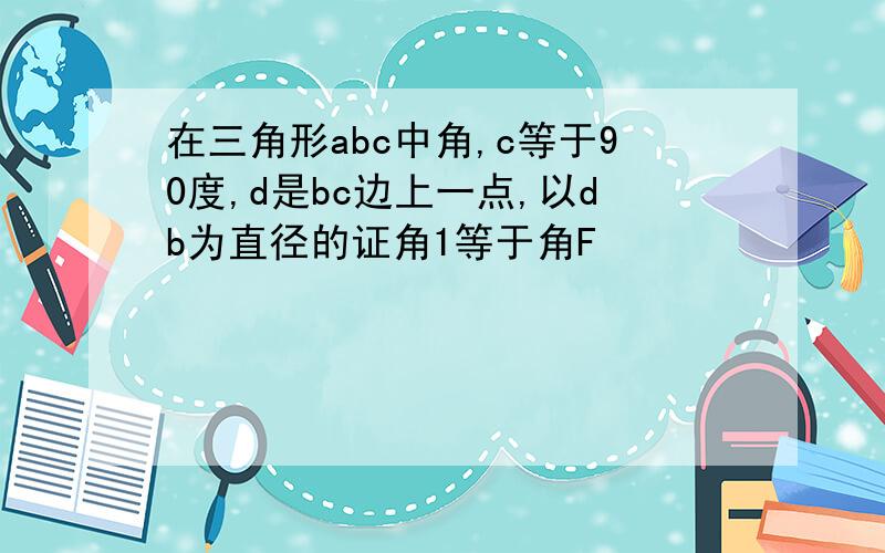 在三角形abc中角,c等于90度,d是bc边上一点,以db为直径的证角1等于角F