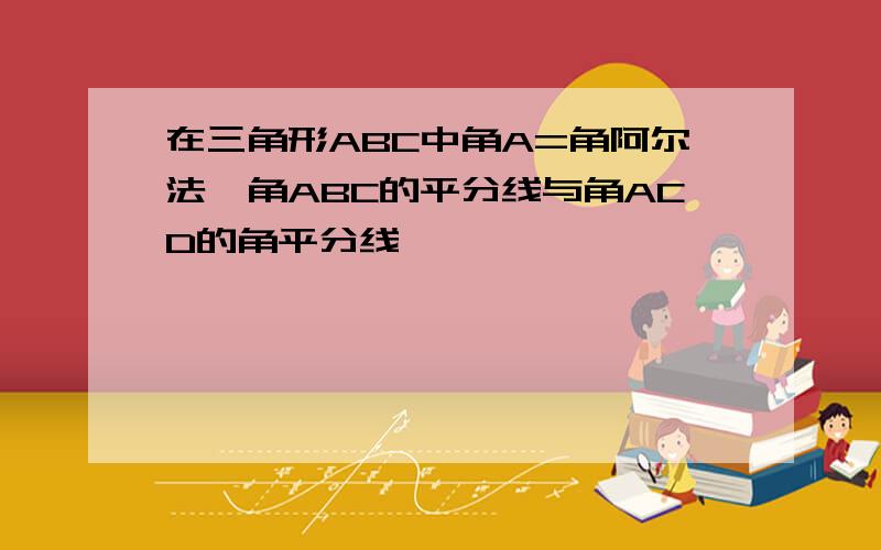 在三角形ABC中角A=角阿尔法,角ABC的平分线与角ACD的角平分线