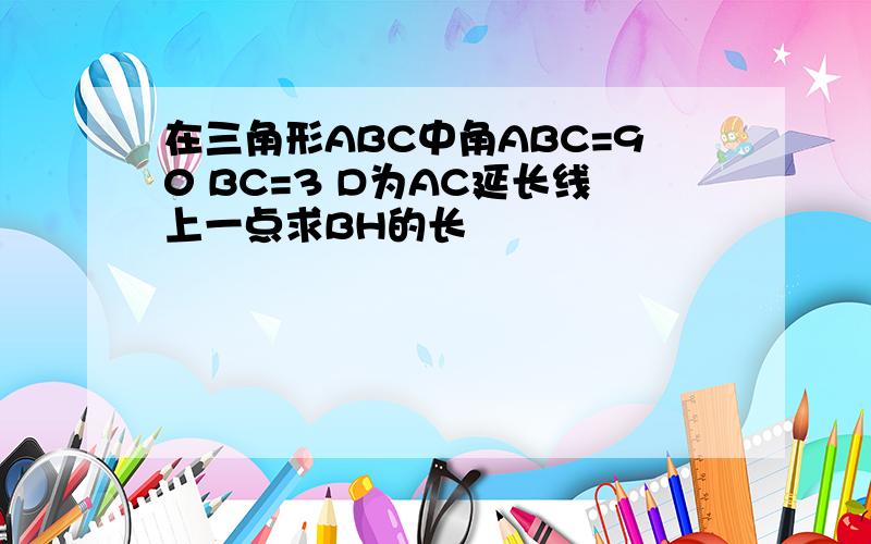 在三角形ABC中角ABC=90 BC=3 D为AC延长线上一点求BH的长