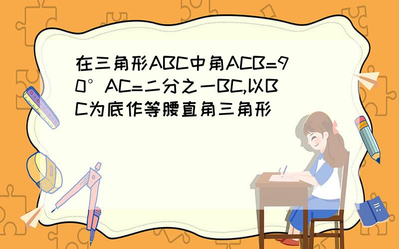 在三角形ABC中角ACB=90°AC=二分之一BC,以BC为底作等腰直角三角形