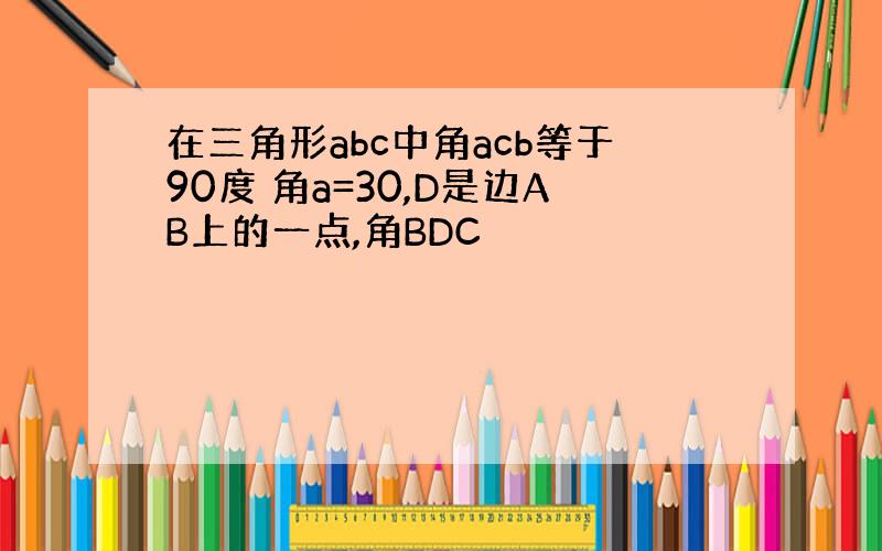 在三角形abc中角acb等于90度 角a=30,D是边AB上的一点,角BDC