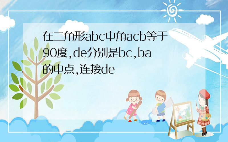 在三角形abc中角acb等于90度,de分别是bc,ba的中点,连接de