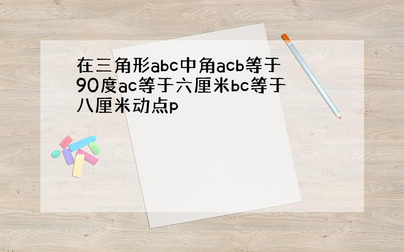 在三角形abc中角acb等于90度ac等于六厘米bc等于八厘米动点p