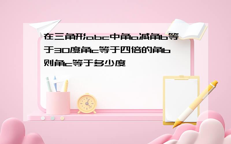 在三角形abc中角a减角b等于30度角c等于四倍的角b,则角c等于多少度