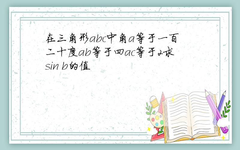 在三角形abc中角a等于一百二十度ab等于四ac等于2求sin b的值