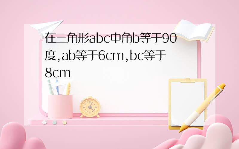 在三角形abc中角b等于90度,ab等于6cm,bc等于8cm