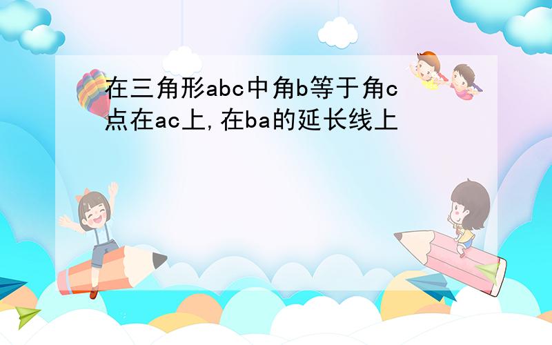 在三角形abc中角b等于角c点在ac上,在ba的延长线上