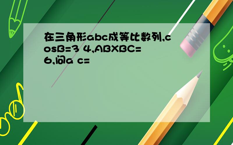 在三角形abc成等比数列,cosB=3 4,ABXBC=6,问a c=