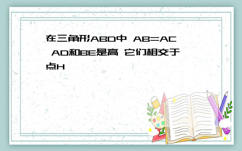 在三角形ABD中 AB=AC AD和BE是高 它们相交于点H