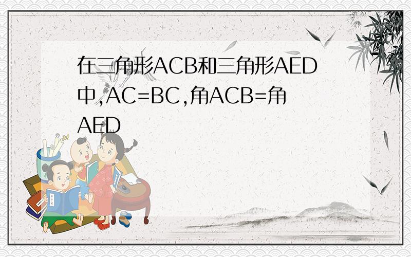 在三角形ACB和三角形AED中,AC=BC,角ACB=角AED