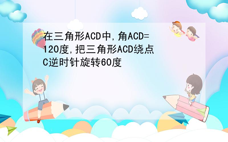 在三角形ACD中,角ACD=120度,把三角形ACD绕点C逆时针旋转60度