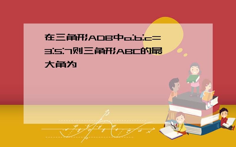 在三角形ADB中a:b:c=3:5:7则三角形ABC的最大角为