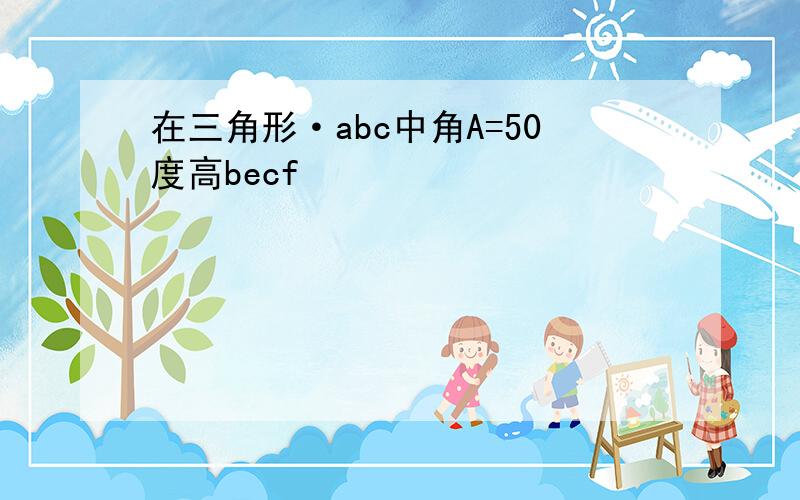 在三角形·abc中角A=50度高becf