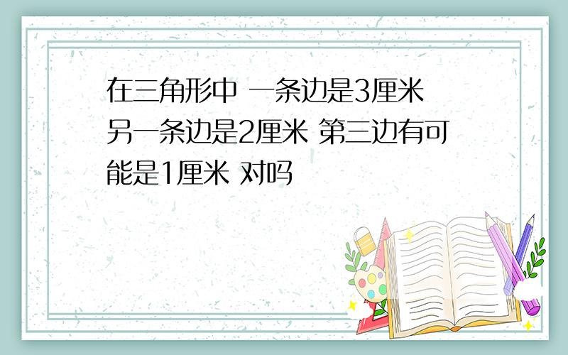 在三角形中 一条边是3厘米 另一条边是2厘米 第三边有可能是1厘米 对吗