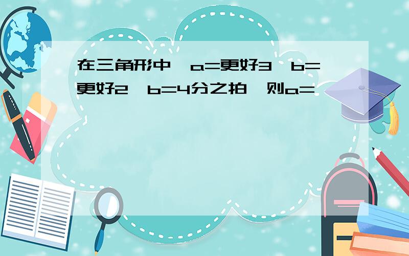 在三角形中,a=更好3,b=更好2,b=4分之拍,则a=