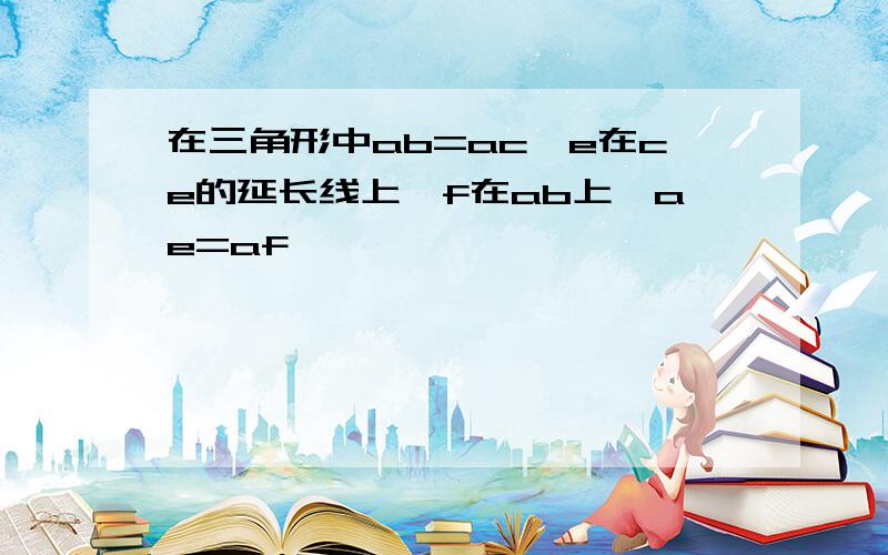 在三角形中ab=ac,e在ce的延长线上,f在ab上,ae=af