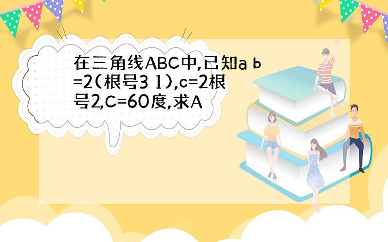 在三角线ABC中,已知a b=2(根号3 1),c=2根号2,C=60度,求A