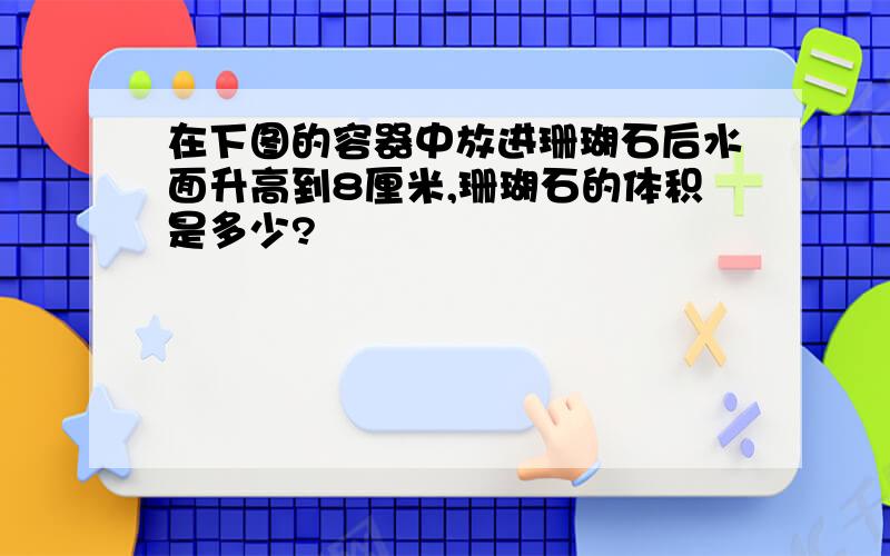 在下图的容器中放进珊瑚石后水面升高到8厘米,珊瑚石的体积是多少?