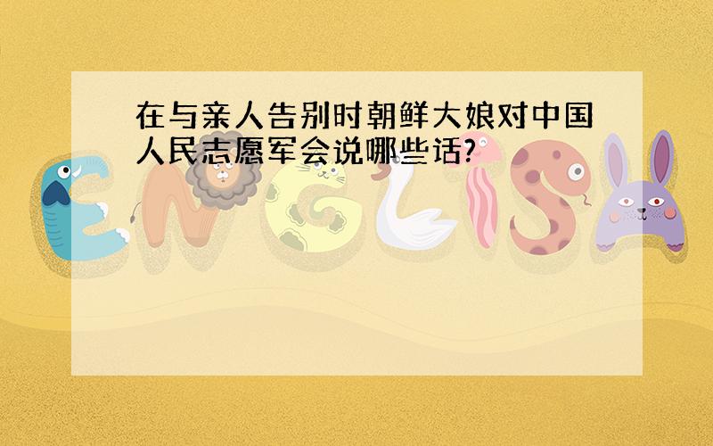 在与亲人告别时朝鲜大娘对中国人民志愿军会说哪些话?