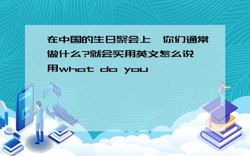 在中国的生日聚会上,你们通常做什么?就会买用英文怎么说 用what do you