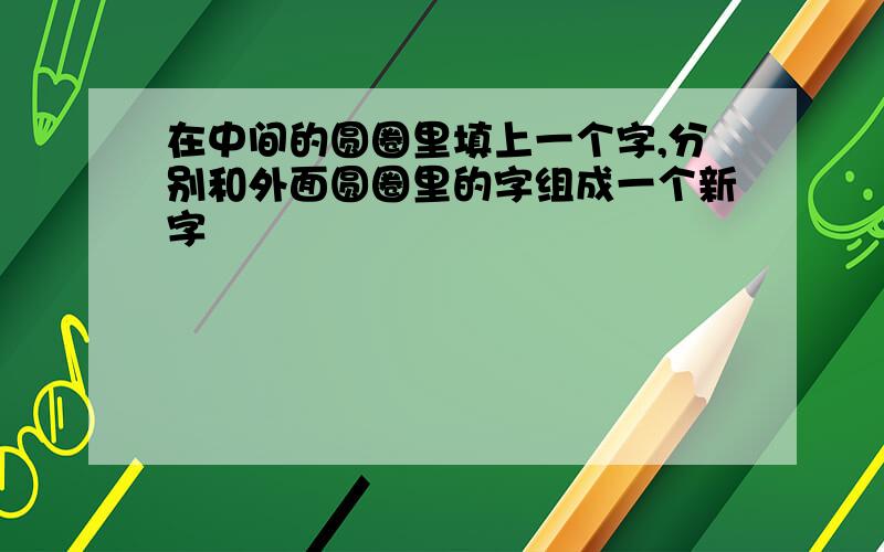 在中间的圆圈里填上一个字,分别和外面圆圈里的字组成一个新字