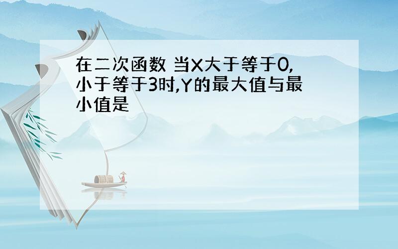 在二次函数 当X大于等于0,小于等于3时,Y的最大值与最小值是