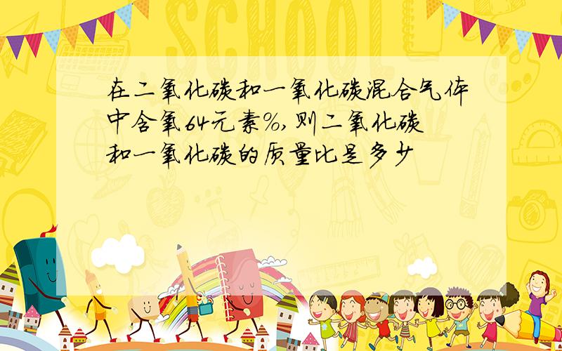 在二氧化碳和一氧化碳混合气体中含氧64元素%,则二氧化碳和一氧化碳的质量比是多少