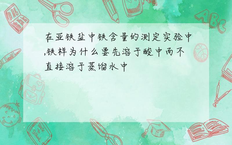 在亚铁盐中铁含量的测定实验中,铁样为什么要先溶于酸中而不直接溶于蒸馏水中