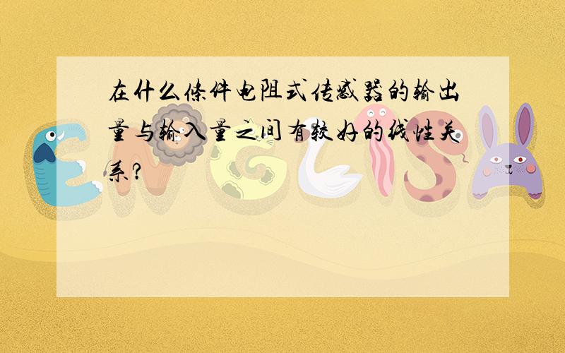 在什么条件电阻式传感器的输出量与输入量之间有较好的线性关系?