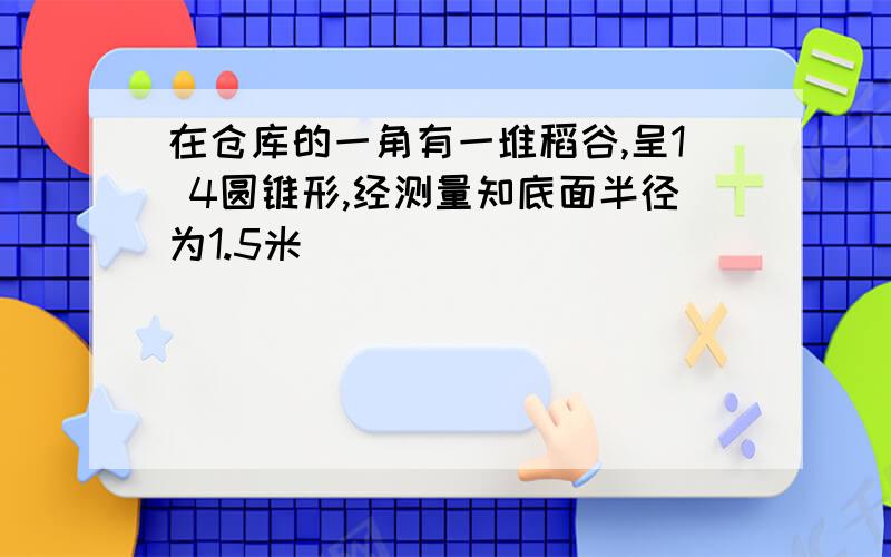 在仓库的一角有一堆稻谷,呈1 4圆锥形,经测量知底面半径为1.5米