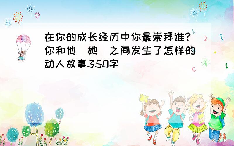 在你的成长经历中你最崇拜谁?你和他(她)之间发生了怎样的动人故事350字