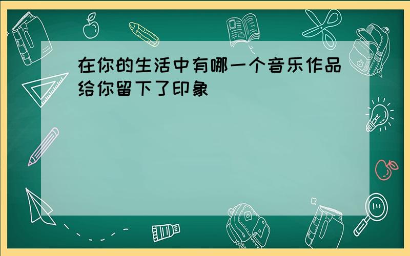 在你的生活中有哪一个音乐作品给你留下了印象